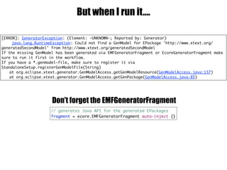 But when I run it….
// generates Java API for the generated EPackages
fragment = ecore.EMFGeneratorFragment auto-inject {}
Don’t forget the EMFGeneratorFragment
[ERROR]: GeneratorException: (Element: -UNKNOWN-; Reported by: Generator)
java.lang.RuntimeException: Could not find a GenModel for EPackage 'http://www.xtext.org/
generatedSecondModel' from http://www.xtext.org/generatedSecondModel
If the missing GenModel has been generated via EMFGeneratorFragment or EcoreGeneratorFragment make
sure to run it first in the workflow.
If you have a *.genmodel-file, make sure to register it via
StandaloneSetup.registerGenModelFile(String)
at org.eclipse.xtext.generator.GenModelAccess.getGenModelResource(GenModelAccess.java:137)
at org.eclipse.xtext.generator.GenModelAccess.getGenPackage(GenModelAccess.java:85)
 
