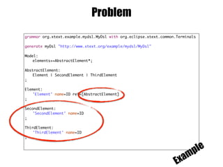 Problem
grammar org.xtext.example.mydsl.MyDsl with org.eclipse.xtext.common.Terminals
generate myDsl "http://www.xtext.org/example/mydsl/MyDsl"
Model:
elements+=AbstractElement*;
AbstractElement:
Element | SecondElement | ThirdElement
;
Element:
'Element' name=ID ref=[AbstractElement]
;
SecondElement:
'SecondElement' name=ID
;
ThirdElement:
'ThirdElement' name=ID
;
Example
 