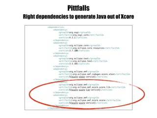 Pittfalls
Right dependencies to generate Java out of Xcore
<dependencies>
<dependency>
<groupId>org.osgi</groupId>
<artifactId>org.osgi.core</artifactId>
<version>4.3.1</version>
</dependency>
<dependency>
<groupId>org.eclipse.core</groupId>
<artifactId>org.eclipse.core.resources</artifactId>
<version>3.7.100</version>
</dependency>
<dependency>
<groupId>org.eclipse.text</groupId>
<artifactId>org.eclipse.text</artifactId>
<version>3.5.101</version>
</dependency>
<dependency>
<groupId>org.eclipse.emf</groupId>
<artifactId>org.eclipse.emf.codegen.ecore.xtext</artifactId>
<version>${ecore-xtext-version}</version>
</dependency>
<dependency>
<groupId>org.eclipse.emf</groupId>
<artifactId>org.eclipse.emf.ecore.xcore.lib</artifactId>
<version>${ecore-xcore-lib-version}</version>
</dependency>
<dependency>
<groupId>org.eclipse.emf</groupId>
<artifactId>org.eclipse.emf.ecore.xcore</artifactId>
<version>${ecore-xcore-version}</version>
</dependency>
</dependencies>
 
