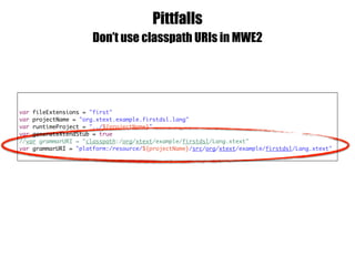 Pittfalls
Don’t use classpath URIs in MWE2
var fileExtensions = "first"
var projectName = "org.xtext.example.firstdsl.lang"
var runtimeProject = "../${projectName}"
var generateXtendStub = true
//var grammarURI = "classpath:/org/xtext/example/firstdsl/Lang.xtext"
var grammarURI = "platform:/resource/${projectName}/src/org/xtext/example/firstdsl/Lang.xtext"
 