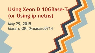Using Xeon D 10GBase-T
(or Using ip netns)
May 29, 2015
Masaru OKI @masaru0714
 