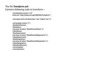 The file Transform.xslt
Contains following code to transform :-
<xsl:stylesheet version="1.0"
xmlns:xsl="http://www.w3.org/1999/XSL/Transform">
<xsl:output omit-xml-declaration="yes" indent="yes" />
<xsl:template match="/">
<NewRootElement>
<NewName>
<xsl:value-of select="RootElement/Name" />
</NewName>
<NewDepartment>
<xsl:value-of select="RootElement/Department" />
</NewDepartment>
<NewDesignation>
<xsl:value-of select="RootElement/Designation" />
</NewDesignation>
</NewRootElement>
</xsl:template>
</xsl:stylesheet>
 