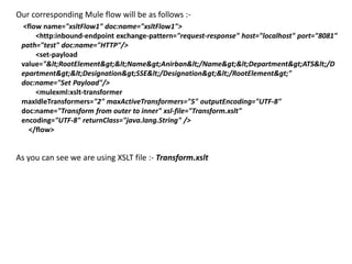 Our corresponding Mule flow will be as follows :-
<flow name="xsltFlow1" doc:name="xsltFlow1">
<http:inbound-endpoint exchange-pattern="request-response" host="localhost" port="8081"
path="test" doc:name="HTTP"/>
<set-payload
value="<RootElement><Name>Anirban</Name><Department>ATS</D
epartment><Designation>SSE</Designation></RootElement>"
doc:name="Set Payload"/>
<mulexml:xslt-transformer
maxIdleTransformers="2" maxActiveTransformers="5" outputEncoding="UTF-8"
doc:name="Transform from outer to inner" xsl-file="Transform.xslt"
encoding="UTF-8" returnClass="java.lang.String" />
</flow>
As you can see we are using XSLT file :- Transform.xslt
 