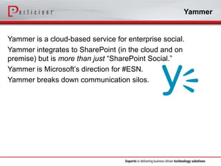 Yammer

Yammer is a cloud-based service for enterprise social.
Yammer integrates to SharePoint (in the cloud and on
premise) but is more than just “SharePoint Social.”
Yammer is Microsoft’s direction for #ESN.
Yammer breaks down communication silos.

 