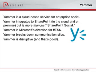 Yammer

Yammer is a cloud-based service for enterprise social.
Yammer integrates to SharePoint (in the cloud and on
premise) but is more than just “SharePoint Social.”
Yammer is Microsoft’s direction for #ESN.
Yammer breaks down communication silos.
Yammer is disruptive (and that’s good).

 