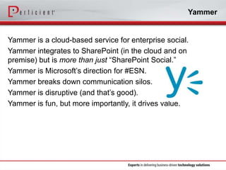 Yammer

Yammer is a cloud-based service for enterprise social.
Yammer integrates to SharePoint (in the cloud and on
premise) but is more than just “SharePoint Social.”
Yammer is Microsoft’s direction for #ESN.
Yammer breaks down communication silos.
Yammer is disruptive (and that’s good).
Yammer is fun, but more importantly, it drives value.

 