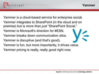 Yammer

Yammer is a cloud-based service for enterprise social.
Yammer integrates to SharePoint (in the cloud and on
premise) but is more than just “SharePoint Social.”
Yammer is Microsoft’s direction for #ESN.
Yammer breaks down communication silos.
Yammer is disruptive (and that’s good).
Yammer is fun, but more importantly, it drives value.
Yammer pricing is really, really good right now.

 