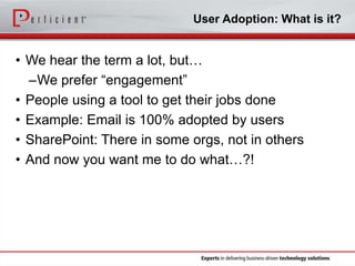 User Adoption: What is it?

• We hear the term a lot, but…
–We prefer “engagement”
• People using a tool to get their jobs done
• Example: Email is 100% adopted by users
• SharePoint: There in some orgs, not in others
• And now you want me to do what…?!

 
