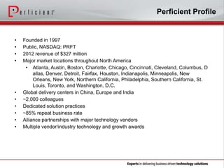 Perficient Profile

•
•
•
•

•
•
•
•
•
•

Founded in 1997
Public, NASDAQ: PRFT
2012 revenue of $327 million
Major market locations throughout North America
• Atlanta, Austin, Boston, Charlotte, Chicago, Cincinnati, Cleveland, Columbus, D
allas, Denver, Detroit, Fairfax, Houston, Indianapolis, Minneapolis, New
Orleans, New York, Northern California, Philadelphia, Southern California, St.
Louis, Toronto, and Washington, D.C.
Global delivery centers in China, Europe and India
~2,000 colleagues
Dedicated solution practices
~85% repeat business rate
Alliance partnerships with major technology vendors
Multiple vendor/industry technology and growth awards

 