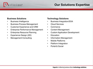 Our Solutions Expertise

Business Solutions

Technology Solutions

•
•
•
•
•
•
•

•
•
•
•
•
•
•
•
•
•

Business Intelligence
Business Process Management
Customer Experience and CRM
Enterprise Performance Management
Enterprise Resource Planning
Experience Design (XD)
Management Consulting

Business Integration/SOA
Cloud Services
Commerce
Content Management
Custom Application Development
Education
Information Management
Mobile Platforms
Platform Integration
Portal & Social

 
