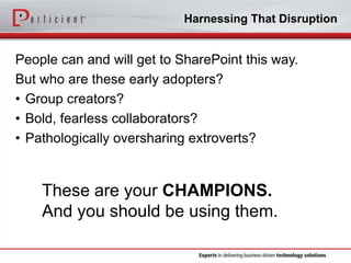 Harnessing That Disruption

People can and will get to SharePoint this way.
But who are these early adopters?
• Group creators?
• Bold, fearless collaborators?
• Pathologically oversharing extroverts?

These are your CHAMPIONS.
And you should be using them.

 