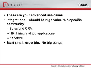 Focus

• These are your advanced use cases
• Integrations – should be high value to a specific
community
–Sales and CRM
–HR: Hiring and job applications
–Et cetera
• Start small, grow big. No big bangs!

 