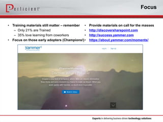 Focus
•

•

Training materials still matter – remember •
– Only 21% are Trained
•
– 35% love learning from coworkers
•
Focus on those early adopters (Champions!) •

Provide materials on call for the masses
http://discoversharepoint.com
http://success.yammer.com
https://about.yammer.com/moments/

 