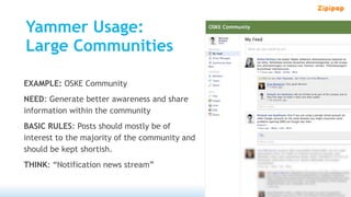Yammer Usage:
Large Communities

EXAMPLE: OSKE Community
NEED: Generate better awareness and share
information within the community
BASIC RULES: Posts should mostly be of
interest to the majority of the community and
should be kept shortish.
THINK: “Notification news stream”
 