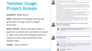 Yammer Usage:
Project Groups
EXAMPLE: OSKE Admin
NEED: Detailed knowledge sharing and
generation through more in-depth
discussion.
BASIC RULES: Initial discussion topic or
question is posted and comments are given
in reply. All comments should be given as
replies to keep them attached to the
original topic.
THINK: “Micro-forum”
 