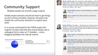 Community Support
   Multiple people can provide usage support.

Initially expert advisers should be hired to get things
up and running smoothly, however, the goal is be
enable the community members to support each
other.

In a survey conducted for the OSKE project the
majority of users said that they would always ask a
colleague first to solve an IT problem – micro-
blogging facilitates this natural instinct.
 