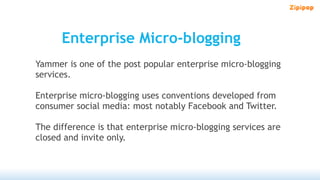 Enterprise Micro-blogging
Yammer is one of the post popular enterprise micro-blogging
services.

Enterprise micro-blogging uses conventions developed from
consumer social media: most notably Facebook and Twitter.

The difference is that enterprise micro-blogging services are
closed and invite only.
 