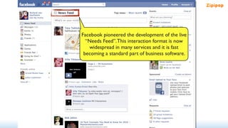 Facebook pioneered the development of the live
  “Needs Feed”. This interaction format is now
    widespread in many services and it is fast
 becoming a standard part of business software.
 