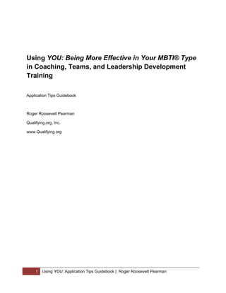 Using YOU: Being More Effective in Your MBTI® Type
in Coaching, Teams, and Leadership Development
Training

Application Tips Guidebook



Roger Roosevelt Pearman

Qualifying.org, Inc.

www.Qualifying.org




     1   Using YOU: Application Tips Guidebook | Roger Roosevelt Pearman
 