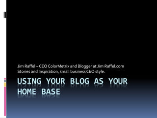 USING YOUR BLOG AS YOUR
HOME BASE
Jim Raffel – CEO ColorMetrix and Blogger at Jim Raffel.com
Stories and Inspiration, small businessCEO style.
 