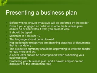Presenting a business plan
 Before writing, ensure what style will be preferred by the reader
 Even if you engaged an outsider to write the business plan,
ensure he or she writes it from you point of view.
 It should be typed
 Minimum of Font size 12
 The language should be fun to read
 Not too lengthy except you are attaching drawings or documents
that is mandatory .
 The executive summary should be captivating to want the reader
to read more and act
 A cover letter should be accompanied when submitting your
business plan
 Protecting your business plan, add a caveat emptor on non
disclosure of the information read
 