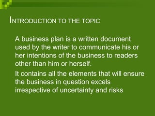 INTRODUCTION TO THE TOPIC
A business plan is a written document
used by the writer to communicate his or
her intentions of the business to readers
other than him or herself.
It contains all the elements that will ensure
the business in question excels
irrespective of uncertainty and risks
 