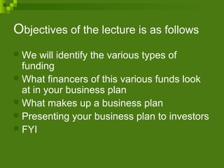 Objectives of the lecture is as follows
 We will identify the various types of
funding
 What financers of this various funds look
at in your business plan
 What makes up a business plan
 Presenting your business plan to investors
 FYI
 
