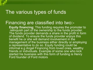The various types of funds
Financing are classified into two:-
Equity financing; This funding requires the promoter to
relinquish part of the ownership to the funds provider.
The funds provider demands a share in the profit in form
of dividend. To ensure the funds provider enjoys this
benefit he or she will demand involvement in the
management of the business either directly or employing
a representative to do so. Equity funding could be
informal e.g Angel Financing from loved ones, wealthy
friends or individuals. Example of some one who kick
started his business with this form of funding is Henry
Ford founder of Ford motors
 