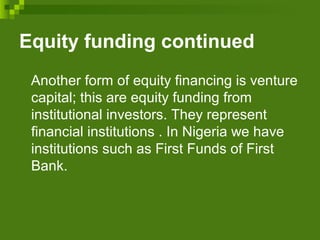 Equity funding continued
Another form of equity financing is venture
capital; this are equity funding from
institutional investors. They represent
financial institutions . In Nigeria we have
institutions such as First Funds of First
Bank.
 
