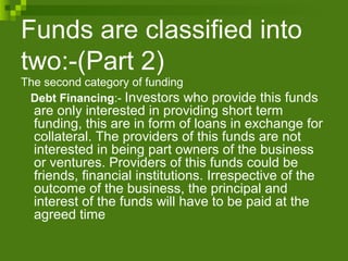 Funds are classified into
two:-(Part 2)
The second category of funding
Debt Financing:- Investors who provide this funds
are only interested in providing short term
funding, this are in form of loans in exchange for
collateral. The providers of this funds are not
interested in being part owners of the business
or ventures. Providers of this funds could be
friends, financial institutions. Irrespective of the
outcome of the business, the principal and
interest of the funds will have to be paid at the
agreed time
 