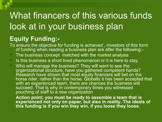 What financers of this various funds
look at in your business plan
Equity Funding:-
To ensure the objective for funding is achieved , investors of this form
of funding when reading a business plan are after the following:-
 The business concept matched with the market analysis
 Is this business a short lived phenomenon or it is here to stay.
 Who will manage the business? They will want to see the
organizational structure, have you gathered competent hands?
Research have shown that most equity financers will bet on the
horse rider, rather than the horse. Globally it has been accepted that
with an experienced team, there are chances the business will
succeed. That is why in contemporary times you witnessed
pouching of staff to a new organization
Action point; you must be ready to assemble a team that is
experienced not only on paper, but also in reality. The ideals of
this funding is if you win they win, if you loose they loose.
 