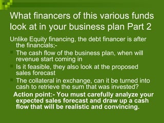 What financers of this various funds
look at in your business plan Part 2
Unlike Equity financing, the debt financer is after
the financials;-
 The cash flow of the business plan, when will
revenue start coming in
 Is it feasible, they also look at the proposed
sales forecast
 The collateral in exchange, can it be turned into
cash to retrieve the sum that was invested?
Action point:- You must carefully analyze your
expected sales forecast and draw up a cash
flow that will be realistic and convincing.
 