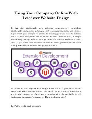 Using Your Company Online With
Leicester Website Design
In this day additionally age, rejecting contemporary technology
additionally each online is tantamount to committing economic suicide.
If you want your company's profits to develop, you will need to achieve
away to more customers via an online website. Nevertheless, a simple
additionally boring website will go unnoticed amidst millions of rival
sites. If you want your business website to shine, you'll need some sort
of help of Leicester website design professionals.
In this case, also regular web design won't cut it. If you mean to sell
items and also solutions online, you need the solutions of ecommerce
specialists. Nowadays, there are a number of tools available to aid
businesses in terms of ecommerce. These tools consist of:
PayPal to credit card payments
 