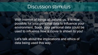 Discussion stimulus
With internet of things all around us, it is now
possible for your personal data to influence your
environment. Soon, your personal data could be
used to influence how a movie is shown to you!
Let's talk about the implications and ethics of
data being used this way.
 