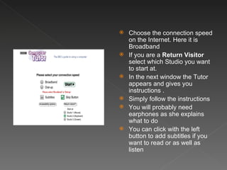 Choose the connection speed on the Internet. Here it is Broadband If you are a  Return Visitor  select which Studio you want to start at. In the next window the Tutor appears and gives you  instructions . Simply follow the instructions You will probably need earphones as she explains what to do You can click with the left button to add subtitles if you want to read or as well as listen 
