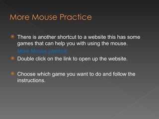 There is another shortcut to a website this has some games that can help you with using the mouse. More Mouse practice Double click on the link to open up the website. Choose which game you want to do and follow the instructions. 