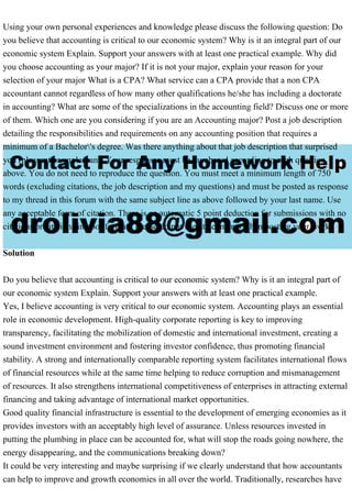 Using your own personal experiences and knowledge please discuss the following question: Do
you believe that accounting is critical to our economic system? Why is it an integral part of our
economic system Explain. Support your answers with at least one practical example. Why did
you choose accounting as your major? If it is not your major, explain your reason for your
selection of your major What is a CPA? What service can a CPA provide that a non CPA
accountant cannot regardless of how many other qualifications he/she has including a doctorate
in accounting? What are some of the specializations in the accounting field? Discuss one or more
of them. Which one are you considering if you are an Accounting major? Post a job description
detailing the responsibilities and requirements on any accounting position that requires a
minimum of a Bachelor's degree. Was there anything about that job description that surprised
you (pleasant or unpleasant) Your responses must be numbered according to each question
above. You do not need to reproduce the question. You must meet a minimum length of 750
words (excluding citations, the job description and my questions) and must be posted as response
to my thread in this forum with the same subject line as above followed by your last name. Use
any acceptable form of citation. There is an automatic 5 point deduction for submissions with no
citations or citations in poor format. Please do not use attachments when posting your work.
Solution
Do you believe that accounting is critical to our economic system? Why is it an integral part of
our economic system Explain. Support your answers with at least one practical example.
Yes, I believe accounting is very critical to our economic system. Accounting plays an essential
role in economic development. High-quality corporate reporting is key to improving
transparency, facilitating the mobilization of domestic and international investment, creating a
sound investment environment and fostering investor confidence, thus promoting financial
stability. A strong and internationally comparable reporting system facilitates international flows
of financial resources while at the same time helping to reduce corruption and mismanagement
of resources. It also strengthens international competitiveness of enterprises in attracting external
financing and taking advantage of international market opportunities.
Good quality financial infrastructure is essential to the development of emerging economies as it
provides investors with an acceptably high level of assurance. Unless resources invested in
putting the plumbing in place can be accounted for, what will stop the roads going nowhere, the
energy disappearing, and the communications breaking down?
It could be very interesting and maybe surprising if we clearly understand that how accountants
can help to improve and growth economies in all over the world. Traditionally, researches have
 