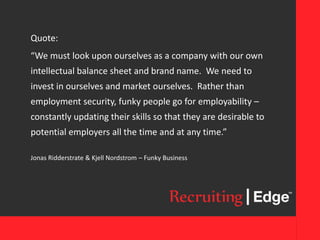 Quote:
“We must look upon ourselves as a company with our own
intellectual balance sheet and brand name. We need to
invest in ourselves and market ourselves. Rather than
employment security, funky people go for employability –
constantly updating their skills so that they are desirable to
potential employers all the time and at any time.”
Jonas Ridderstrate & Kjell Nordstrom – Funky Business
 