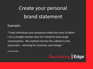 Create your personal
brand statement
Example:
“I help individuals and companies make the most of talent.
I am a straight shooter who isn’t afraid to have tough
conversations. My method marries the sublime to the
systematic – allowing for creativity and change.”
Krista Daeda
 