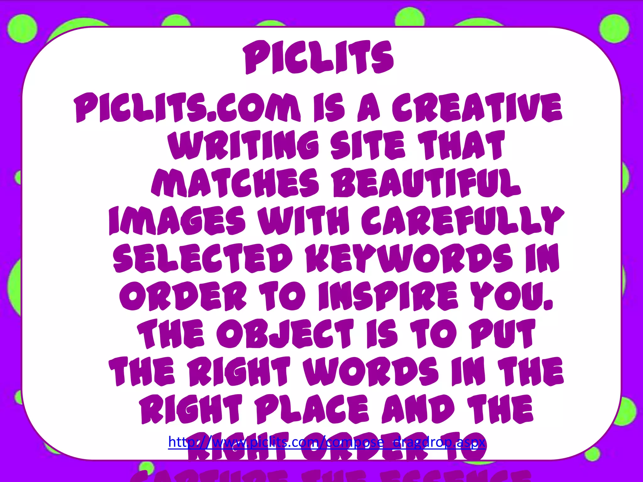 PicLits
PicLits.com is a creative
     writing site that
     matches beautiful
  images with carefully
  selected keywords in
   order to inspire you.
    The object is to put
  the right words in the
    right place and the
        right order to
     http://www.piclits.com/compose_dragdrop.aspx
 