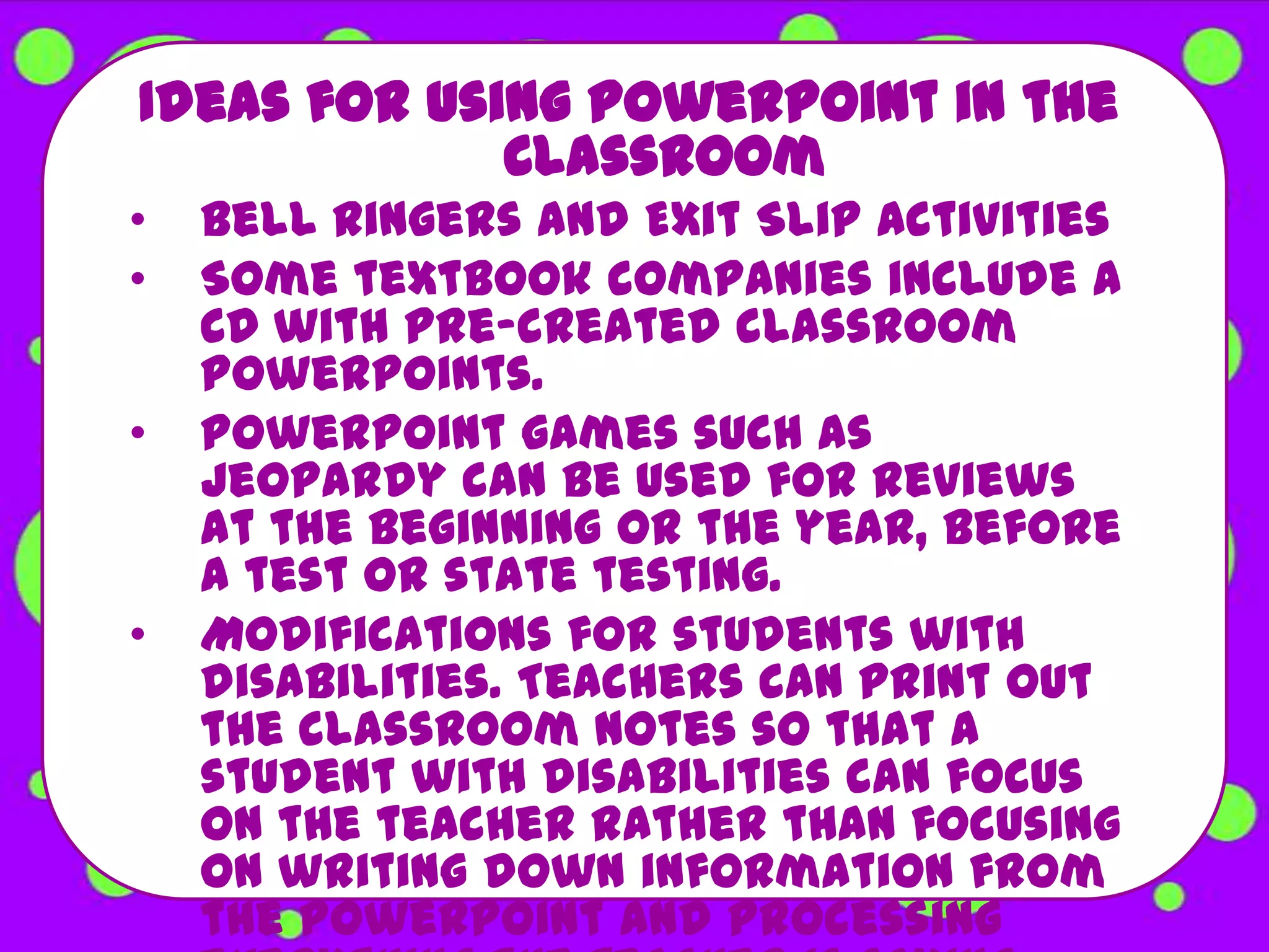 Ideas for using PowerPoint in the
             Classroom
•   Bell Ringers and Exit Slip Activities
•   Some textbook companies include a
    CD with pre-created classroom
    PowerPoints.
•   PowerPoint games such as
    Jeopardy can be used for reviews
    at the beginning or the year, before
    a test or state testing.
•   Modifications for students with
    disabilities. Teachers can print out
    the classroom notes so that a
    student with disabilities can focus
    on the teacher rather than focusing
    on writing down information from
    the PowerPoint and processing
 