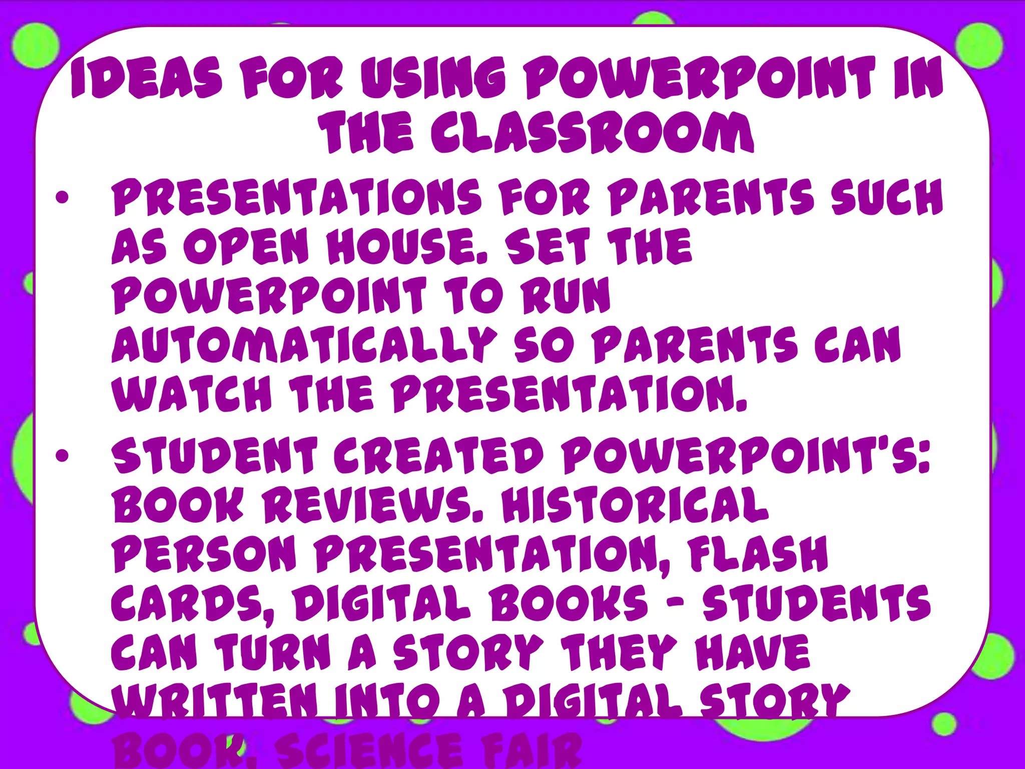 Ideas for using PowerPoint in
        the Classroom
• Presentations for parents such
  as open house. Set the
  PowerPoint to run
  automatically so parents can
  watch the presentation.
• Student created PowerPoint's:
  Book Reviews. Historical
  Person Presentation, Flash
  Cards, Digital Books - students
  can turn a story they have
  written into a digital story
  book, Science Fair
 