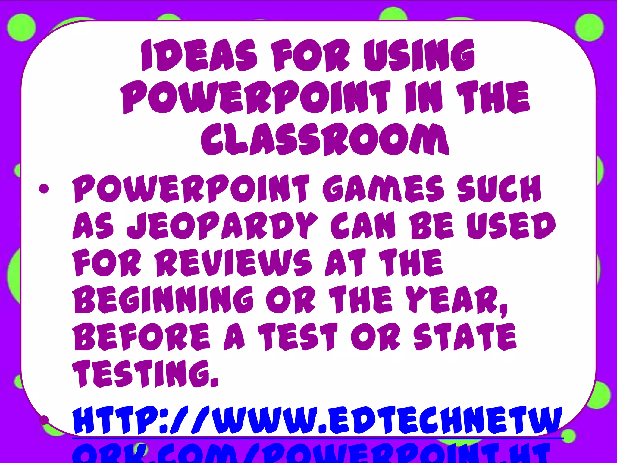 Ideas for using
   PowerPoint in the
       Classroom
• PowerPoint games such
  as Jeopardy can be used
  for reviews at the
  beginning or the year,
  before a test or state
  testing.
• http://www.edtechnetw
 
