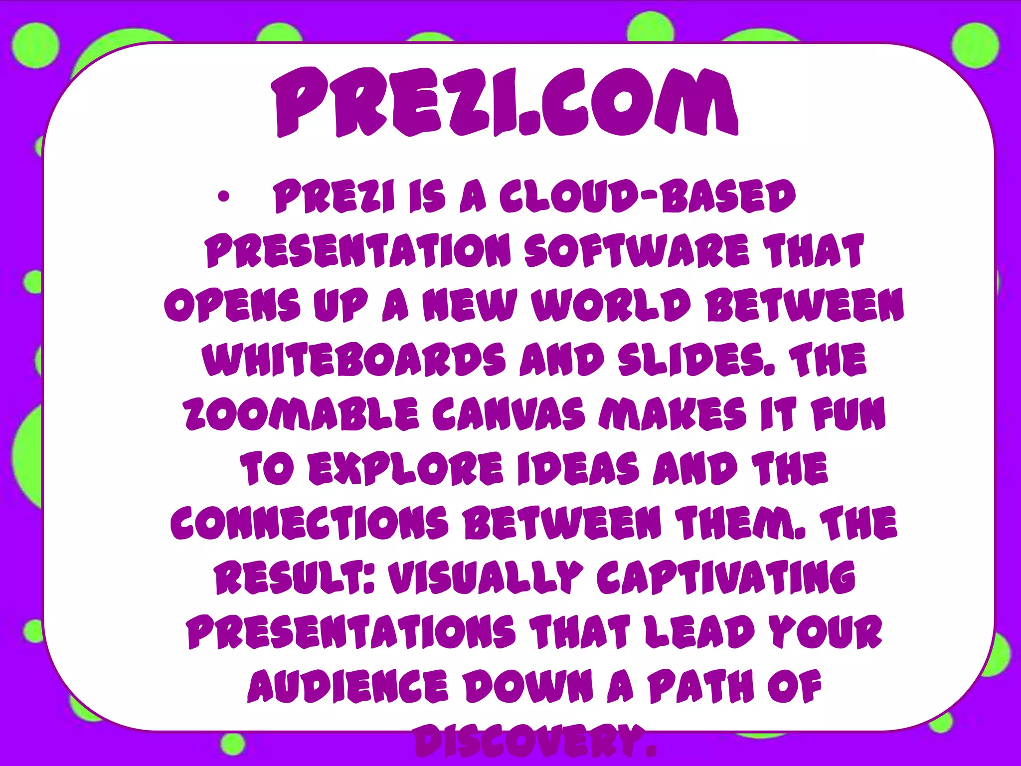 Prezi.com
  • Prezi is a cloud-based
  presentation software that
opens up a new world between
  whiteboards and slides. The
 zoomable canvas makes it fun
   to explore ideas and the
connections between them. The
  result: visually captivating
 presentations that lead your
   audience down a path of
           discovery.
 