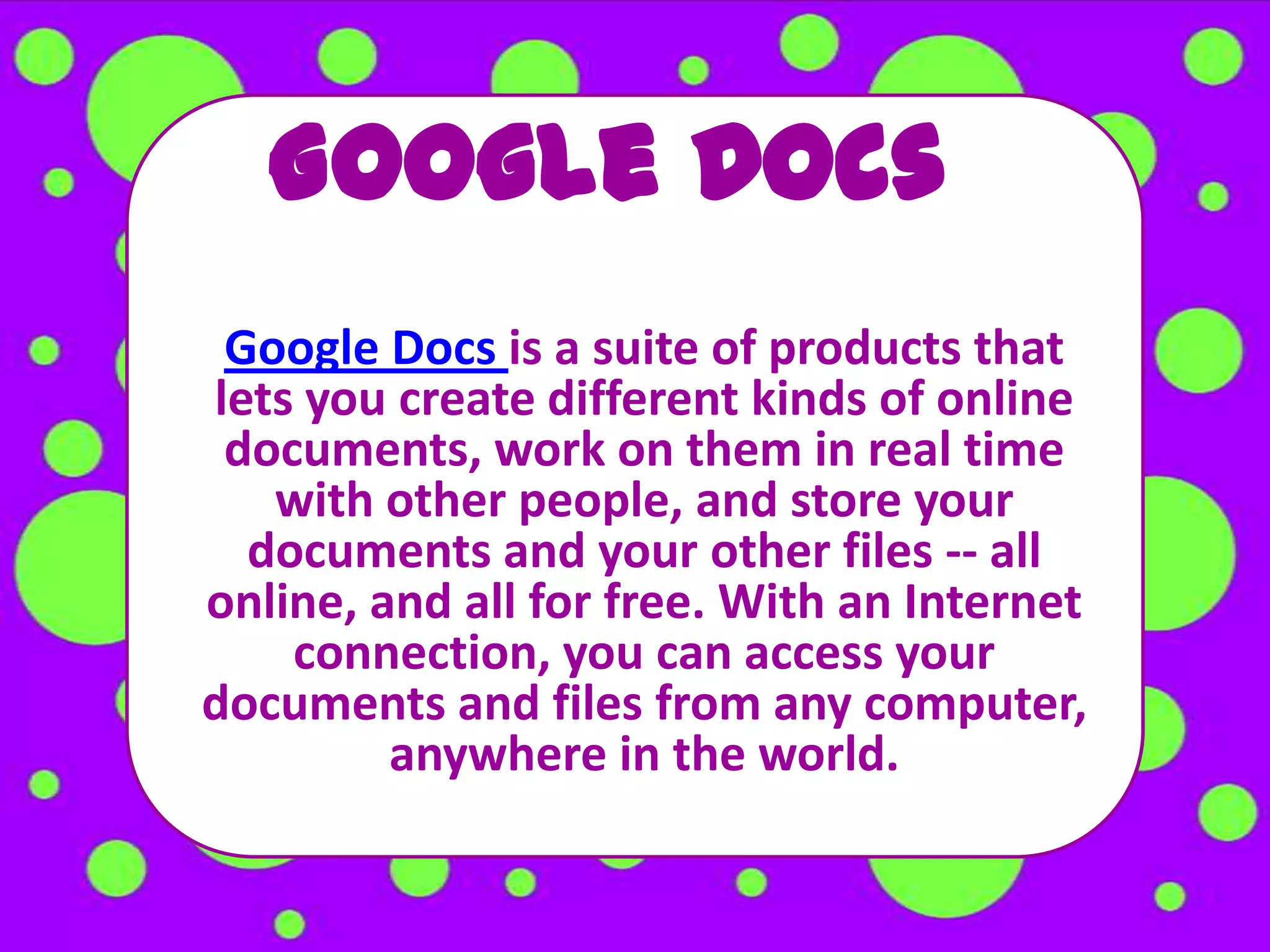 Google Docs
 Google Docs is a suite of products that
lets you create different kinds of online
 documents, work on them in real time
   with other people, and store your
  documents and your other files -- all
online, and all for free. With an Internet
    connection, you can access your
documents and files from any computer,
         anywhere in the world.
 