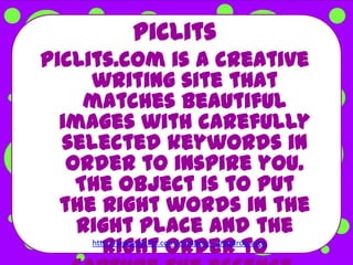 PicLits
PicLits.com is a creative
     writing site that
     matches beautiful
  images with carefully
  selected keywords in
   order to inspire you.
    The object is to put
  the right words in the
    right place and the
        right order to
     http://www.piclits.com/compose_dragdrop.aspx
 