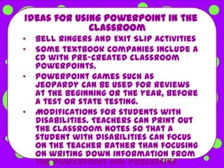 Ideas for using PowerPoint in the
             Classroom
•   Bell Ringers and Exit Slip Activities
•   Some textbook companies include a
    CD with pre-created classroom
    PowerPoints.
•   PowerPoint games such as
    Jeopardy can be used for reviews
    at the beginning or the year, before
    a test or state testing.
•   Modifications for students with
    disabilities. Teachers can print out
    the classroom notes so that a
    student with disabilities can focus
    on the teacher rather than focusing
    on writing down information from
    the PowerPoint and processing
 