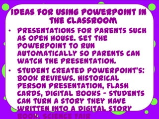 Ideas for using PowerPoint in
        the Classroom
• Presentations for parents such
  as open house. Set the
  PowerPoint to run
  automatically so parents can
  watch the presentation.
• Student created PowerPoint's:
  Book Reviews. Historical
  Person Presentation, Flash
  Cards, Digital Books - students
  can turn a story they have
  written into a digital story
  book, Science Fair
 