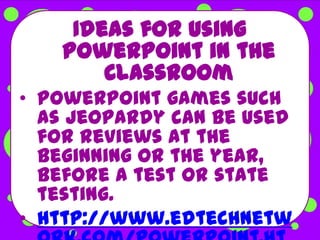 Ideas for using
   PowerPoint in the
       Classroom
• PowerPoint games such
  as Jeopardy can be used
  for reviews at the
  beginning or the year,
  before a test or state
  testing.
• http://www.edtechnetw
 