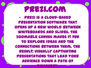 Prezi.com
  • Prezi is a cloud-based
  presentation software that
opens up a new world between
  whiteboards and slides. The
 zoomable canvas makes it fun
   to explore ideas and the
connections between them. The
  result: visually captivating
 presentations that lead your
   audience down a path of
           discovery.
 